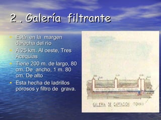 2 . Galería  filtrante   Está  en la  margen derecha del río  A 25 km. Al oeste, Tres Acequias  Tiene 200 m. de largo, 80 cm. De  ancho, 1 m. 80 cm. De alto  Esta hecha de ladrillos  porosos y filtro de  grava.  
