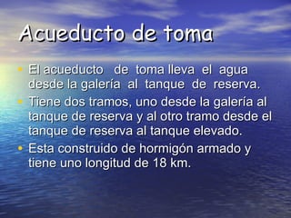 Acueducto de toma El acueducto  de  toma lleva  el  agua  desde la galería  al  tanque  de  reserva. Tiene dos tramos, uno desde la galería al tanque de reserva y al otro tramo desde el tanque de reserva al tanque elevado. Esta construido de hormigón armado y tiene uno longitud de 18 km.  