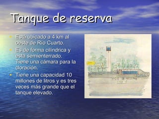 Tanque de reserva Está ubicado a 4 km al oeste de Río Cuarto. Es de forma cilíndrica y esta semienterrado. Tiene una cámara para la cloración. Tiene una capacidad 10 millones de litros y es tres veces más grande que el tanque elevado.  