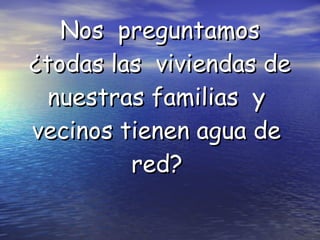 Nos  preguntamos ¿todas las  viviendas de nuestras familias  y  vecinos tienen agua de  red?   