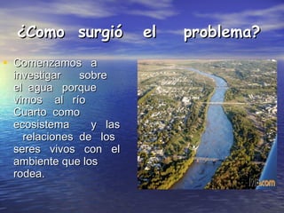 ¿Como  surgió  el  problema? Comenzamos  a  investigar  sobre  el  agua  porque  vimos  al  río  Cuarto  como  ecosistema  y  las  relaciones  de  los  seres  vivos  con  el ambiente que los rodea. 