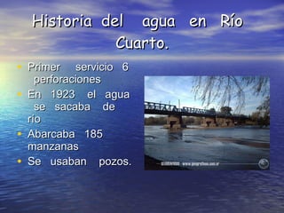 Historia  del  agua  en  Río  Cuarto. Primer  servicio  6  perforaciones  En  1923  el  agua  se  sacaba  de  río  Abarcaba  185  manzanas  Se  usaban  pozos. 