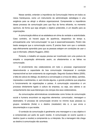10
Nesse sentido, entender a importância da Comunicação Interna em todos os
meios hierárquicos, como um instrumento da administração estratégica é uma
exigência para se atingir a eficácia organizacional. Compreender a importância
desse processo de comunicação para que flua de forma eficiente, no momento
oportuno, de forma que seja atingido o objetivo pretendido, é um desafio para as
organizações.
A comunicação efetiva só se estabelece em clima de verdade e autenticidade.
Caso contrário, só haverá jogos de aparência, desperdício de tempo e,
principalmente uma “anti-comunicação” no que é essencial/necessário. Porém não
basta assegurar que a comunicação ocorra. É preciso fazer com que o conteúdo
seja efetivamente aprendido para que as pessoas estejam em condições de usar o
que é informado. (Alberto Ruggiero, 2002)
Portanto, o trabalho em equipe precisa ser incentivado com uma postura de
empatia e cooperação eliminando assim, os afastamentos e as falhas na
comunicação.
O envolvimento dos colaboradores em todo o processo organizacional
desenvolvendo a capacidade de boa comunicação interpessoal é condição
imprescindível ao bom andamento da organização. Segundo Gustavo Matos (2005),
a falta de cultura do diálogo, de abertura a conversação e a troca de idéias, opiniões,
impressões e sentimentos, é, sem dúvida alguma, o grande problema que prejudica
o funcionamento de organizações e países. A comunicação corporativa é um
processo diretamente ligado à cultura da empresa, ou seja, aos valores e ao
comportamento das suas lideranças e às crenças dos seus colaboradores.
As comunicações administrativas consideradas como fontes de comunicação
social e humana encontram os seguintes elementos: comunicador, mensagem e
destinatário. O processo de comunicação envolve no mínimo duas pessoas ou
grupos: remetente (fonte) e o destino (recebedor) isto é, o que envia a
documentação e o que recebe.
O conteúdo da comunicação é geralmente uma mensagem e o seu objetivo é
a compreensão por parte de quem recebe. A comunicação só ocorre quando o
destino (quem a recebe) a compreende ou a interpreta. Se a mensagem não chega
ao destino à comunicação não acontece.
 