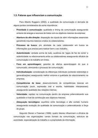 11
1.3. Fatores que influenciam a comunicação
Para Alberto Ruggiero (2002), a qualidade da comunicação é derivada de
alguns pontos considerados de suma importância:
§ Prioridade à comunicação: qualidade e timing da comunicação assegurando
sintonia de energia e recursos de todos com os objetivos maiores da empresa;
§ Abertura da alta direção: disposição da cúpula de abrir informações essenciais
garantindo insumos básicos a todos os colaboradores;
§ Processo de busca: pro atividade de cada colaborador em busca as
informações que precisa para realizar bem o seu trabalho;
§ Autenticidade: verdade acima de tudo, ausência de “jogos de faz de conta” e
autenticidade no relacionamento entre os colaboradores assegurando eficácia da
comunicação e do trabalho em times;
§ Foco em aprendizagem: garantia de efetiva aprendizagem do que é
comunicado, otimizando o processo de comunicação;
§ Individualização: consideração às diferenças individuais (evitando estereotipo e
generalizações) assegurando melhor sintonia e qualidade de relacionamento na
empresa;
§ Competências de base: desenvolvimento de competências básicas em
comunicação (ouvir, expressão oral e escrita, habilidades interpessoais)
assegurando qualidade das relações internas;
§ Velocidade: rapidez na comunicação dentro da empresa potencializando sua
qualidade e nível de contribuição aos objetivos maiores;
§ Adequação tecnológica: equilíbrio entre tecnologia e alto contato humano
assegurando evolução da qualidade da comunicação e potencializando a força
do grupo.
Segundo Stoner e Freeman (1999), quatro fatores influenciam a eficácia da
comunicação nas organizações: canais formais da comunicação, estrutura de
autoridade, especialização do trabalho e a propriedade da informação.
 