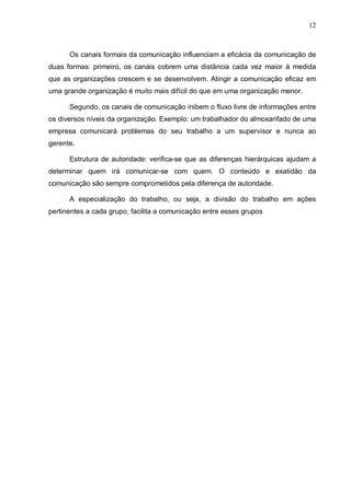 12
Os canais formais da comunicação influenciam a eficácia da comunicação de
duas formas: primeiro, os canais cobrem uma distância cada vez maior à medida
que as organizações crescem e se desenvolvem. Atingir a comunicação eficaz em
uma grande organização é muito mais difícil do que em uma organização menor.
Segundo, os canais de comunicação inibem o fluxo livre de informações entre
os diversos níveis da organização. Exemplo: um trabalhador do almoxarifado de uma
empresa comunicará problemas do seu trabalho a um supervisor e nunca ao
gerente.
Estrutura de autoridade: verifica-se que as diferenças hierárquicas ajudam a
determinar quem irá comunicar-se com quem. O conteúdo e exatidão da
comunicação são sempre comprometidos pela diferença de autoridade.
A especialização do trabalho, ou seja, a divisão do trabalho em ações
pertinentes a cada grupo, facilita a comunicação entre esses grupos
 