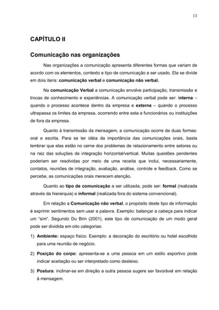 13
CAPÍTULO II
Comunicação nas organizações
Nas organizações a comunicação apresenta diferentes formas que variam de
acordo com os elementos, contexto e tipo de comunicação a ser usado. Ela se divide
em dois itens: comunicação verbal e comunicação não verbal.
Na comunicação Verbal a comunicação envolve participação, transmissão e
trocas de conhecimento e experiências. A comunicação verbal pode ser: interna –
quando o processo acontece dentro da empresa e externa – quando o processo
ultrapassa os limites da empresa, ocorrendo entre esta e funcionários ou instituições
de fora da empresa.
Quanto à transmissão da mensagem, a comunicação ocorre de duas formas:
oral e escrita. Para se ter idéia da importância das comunicações orais, basta
lembrar que elas estão no cerne dos problemas de relacionamento entre setores ou
na raiz das soluções de integração horizontal/vertical. Muitas questões pendentes
poderiam ser resolvidas por meio de uma receita que inclui, necessariamente,
contatos, reuniões de integração, avaliação, análise, controle e feedback. Como se
percebe, as comunicações orais merecem atenção.
Quanto ao tipo de comunicação a ser utilizada, pode ser: formal (realizada
através da hierarquia) e informal (realizada fora do sistema convencional).
Em relação a Comunicação não verbal, o propósito deste tipo de informação
é exprimir sentimentos sem usar a palavra. Exemplo: balançar a cabeça para indicar
um “sim”. Segundo Du Brin (2001), este tipo de comunicação de um modo geral
pode ser dividida em oito categorias:
1) Ambiente: espaço físico. Exemplo: a decoração do escritório ou hotel escolhido
para uma reunião de negócio.
2) Posição do corpo: apresenta-se a uma pessoa em um estilo esportivo pode
indicar aceitação ou ser interpretado como desleixo.
3) Postura: inclinar-se em direção a outra pessoa sugere ser favorável em relação
à mensagem.
 