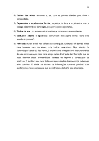 14
4) Gestos das mãos: aplausos e, se, com as palmas abertas para cima –
perplexidade.
5) Expressões e movimentos faciais: aspectos da face e movimentos com a
cabeça podem indicar aprovação, desaprovação ou descrença.
6) Timbre de voz : podem comunicar confiança, nervosismo ou entusiasmo.
7) Vestuário, adorno e aparência: comunicam mensagens como: ”acho esta
reunião importante”.
8) Reflexão: muitos sinais não verbais são ambíguos. Exemplo: um sorriso indica
calor humano, mas, às vezes pode indicar nervosismo. Seja através da
comunicação verbal ou não verbal, a informação é indispensável aos funcionários
de uma empresa como base para atingir metas. É através da informação que se
pode detectar áreas problemáticas capazes de impedir a consecução de
objetivos. É também, por meio dela que são avaliados desempenhos individuais
e/ou coletivos. E ainda, só através de informações torna-se possível fazer
ajustamentos necessários para que a eficiência no trabalho seja alcançada.
 