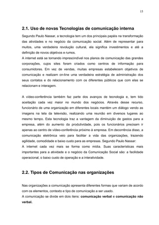 15
2.1. Uso de novas Tecnologias de comunicação interna
Segundo Paulo Nassar, a tecnologia tem um dos principais papéis na transformação
das atividades e no negócio da comunicação social. Além de representar para
muitos, uma verdadeira revolução cultural, ela significa investimentos e até a
definição de novos objetivos e rumos.
A internet está se tornando imprescindível nos planos de comunicação das grandes
corporações, cujos sites foram criados como centros de informação para
consumidores. Em vez de vendas, muitas empresas estabelecem objetivos de
comunicação e realizam on-line uma verdadeira estratégia de administração dos
seus contatos e do relacionamento com os diferentes públicos que com elas se
relacionam e interagem.
A vídeo-conferência também faz parte dos avanços de tecnologia e, tem tido
aceitação cada vez maior no mundo dos negócios. Através desse recurso,
funcionário de uma organização em diferentes locais mantém um diálogo vendo as
imagens na tela da televisão, realizando uma reunião em diversos lugares ao
mesmo tempo. Esta tecnologia traz a vantagem da diminuição de gastos para a
empresa, além do aumento da produtividade, pois os funcionários precisam ir
apenas ao centro de vídeo-conferência próximo à empresa. Em decorrência disso, a
comunicação eletrônica veio para facilitar a vida das organizações, trazendo
agilidade, comodidade e baixo custo para as empresas. Segundo Paulo Nassar:
A internet cada vez mais se forma como mídia. Suas características mais
importantes para a atividade e o negócio da Comunicação Social são: a facilidade
operacional, o baixo custo de operação e a interatividade.
2.2. Tipos de Comunicação nas organizações
Nas organizações a comunicação apresenta diferentes formas que variam de acordo
com os elementos, contexto e tipo de comunicação a ser usado.
A comunicação se divide em dois itens: comunicação verbal e comunicação não
verbal.
 