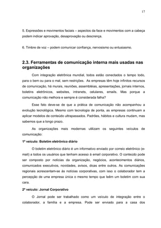 17
5. Expressões e movimentos faciais – aspectos da face e movimentos com a cabeça
podem indicar aprovação, desaprovação ou descrença.
6. Timbre de voz – podem comunicar confiança, nervosismo ou entusiasmo.
2.3. Ferramentas de comunicação interna mais usadas nas
organizações
Com integração eletrônica mundial, todos estão conectados o tempo todo,
para o bem ou para o mal, sem restrições. As empresas têm hoje infinitos recursos
de comunicação, há murais, reuniões, assembléias, apresentações, jornais internos,
boletins eletrônicos, websites, intranets, celulares, emails. Mas porque a
comunicação não melhora e sempre é considerada falha?
Esse fato deve-se de que a prática de comunicação não acompanhou a
evolução tecnológica. Mesmo com tecnologia de ponta, as empresas continuam a
aplicar modelos de conteúdo ultrapassados. Padrões, hábitos e cultura mudam, mas
sabemos que a longo prazo.
As organizações mais modernas utilizam os seguintes veículos de
comunicação:
1º veículo: Boletim eletrônico diário
O boletim eletrônico diário é um informativo enviado por correio eletrônico (e-
mail) a todos os usuários que tenham acesso à email corporativo. O conteúdo pode
ser composto por notícias da organização, negócios, acontecimentos diários,
comunicados executivos, novidades, avisos, dicas entre outros. As comunicações
regionais acrescentam-se às notícias corporativas, com isso o colaborador tem a
percepção de uma empresa única o mesmo tempo que leêm um boletim com sua
cara.
2º veículo: Jornal Corporativo
O Jornal pode ser trabalhado como um veículo de integração entre o
colaborador, a família e a empresa. Pode ser enviado para a casa dos
 