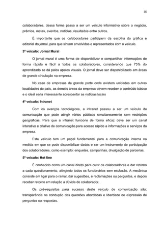 18
colaboradores, dessa forma passa a ser um veículo informativo sobre o negócio,
prêmios, metas, eventos, notícias, resultados entre outros.
É importante que os colaboradores participem da escolha da gráfica e
editorial do jornal, para que sintam envolvidos e representados com o veículo.
3º veículo: Jornal Mural
O jornal mural é uma forma de disponibilizar e compartilhar informações de
forma rápida e fácil a todos os colaboradores, considerando que 75% do
aprendizado se dá pelos apelos visuais. O jornal deve ser disponibilizado em áreas
de grande circulação na empresa.
No caso de empresas de grande porte onde existem unidades em outras
localidades do país, as demais áreas da empresa devem receber o conteúdo básico
e o ideal seria interessante acrescentar as notícias locais
4º veículo: Intranet
Com os avanços tecnológicos, a intranet passou a ser um veículo de
comunicação que pode atingir vários públicos simultaneamente sem restrições
geográficas. Para que a intranet funcione de forma eficaz deve ser um canal
interativo e criativo de comunicação.para acesso rápido a informações e serviços da
empresa.
Este veículo tem um papel fundamental para a comunicação interna na
medida em que se pode disponibilizar dados e ser um instrumento de participação
dos colaboradores, como exemplo: enquetes, campanhas, divulgação de parcerias.
5º veículo: Hot line
É conhecido como um canal direto para ouvir os colaboradores e dar retorno
a cada questionamento, atingindo todos os funcionários sem exclusão. A mecânica
consiste em ligar para o ramal, dar sugestões, e reclamações ou perguntas, e depois
receber retorno em relação a dúvida do colaborador.
Os pré-requisitos para sucesso deste veículo de comunicação são:
transparência na condução das questões abordadas e liberdade de expressão de
perguntas ou respostas.
 