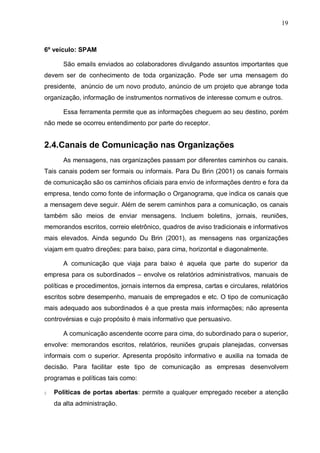 19
6º veículo: SPAM
São emails enviados ao colaboradores divulgando assuntos importantes que
devem ser de conhecimento de toda organização. Pode ser uma mensagem do
presidente, anúncio de um novo produto, anúncio de um projeto que abrange toda
organização, informação de instrumentos normativos de interesse comum e outros.
Essa ferramenta permite que as informações cheguem ao seu destino, porém
não mede se ocorreu entendimento por parte do receptor.
2.4.Canais de Comunicação nas Organizações
As mensagens, nas organizações passam por diferentes caminhos ou canais.
Tais canais podem ser formais ou informais. Para Du Brin (2001) os canais formais
de comunicação são os caminhos oficiais para envio de informações dentro e fora da
empresa, tendo como fonte de informação o Organograma, que indica os canais que
a mensagem deve seguir. Além de serem caminhos para a comunicação, os canais
também são meios de enviar mensagens. Incluem boletins, jornais, reuniões,
memorandos escritos, correio eletrônico, quadros de aviso tradicionais e informativos
mais elevados. Ainda segundo Du Brin (2001), as mensagens nas organizações
viajam em quatro direções: para baixo, para cima, horizontal e diagonalmente.
A comunicação que viaja para baixo é aquela que parte do superior da
empresa para os subordinados – envolve os relatórios administrativos, manuais de
políticas e procedimentos, jornais internos da empresa, cartas e circulares, relatórios
escritos sobre desempenho, manuais de empregados e etc. O tipo de comunicação
mais adequado aos subordinados é a que presta mais informações; não apresenta
controvérsias e cujo propósito é mais informativo que persuasivo.
A comunicação ascendente ocorre para cima, do subordinado para o superior,
envolve: memorandos escritos, relatórios, reuniões grupais planejadas, conversas
informais com o superior. Apresenta propósito informativo e auxilia na tomada de
decisão. Para facilitar este tipo de comunicação as empresas desenvolvem
programas e políticas tais como:
§ Políticas de portas abertas: permite a qualquer empregado receber a atenção
da alta administração.
 