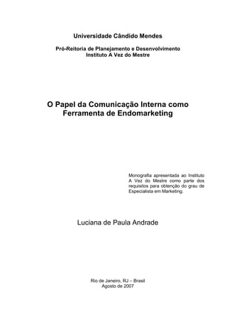 Universidade Cândido Mendes
Pró-Reitoria de Planejamento e Desenvolvimento
Instituto A Vez do Mestre
O Papel da Comunicação Interna como
Ferramenta de Endomarketing
Monografia apresentada ao Instituto
A Vez do Mestre como parte dos
requisitos para obtenção do grau de
Especialista em Marketing.
Luciana de Paula Andrade
Rio de Janeiro, RJ – Brasil
Agosto de 2007
 
