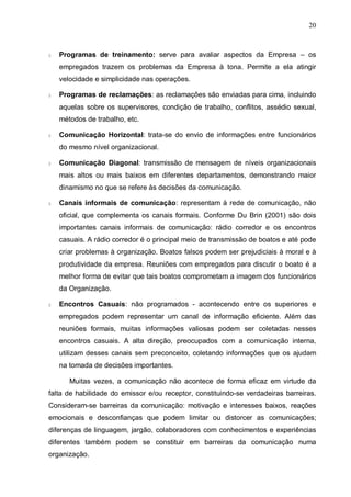 20
§ Programas de treinamento: serve para avaliar aspectos da Empresa – os
empregados trazem os problemas da Empresa à tona. Permite a ela atingir
velocidade e simplicidade nas operações.
§ Programas de reclamações: as reclamações são enviadas para cima, incluindo
aquelas sobre os supervisores, condição de trabalho, conflitos, assédio sexual,
métodos de trabalho, etc.
§ Comunicação Horizontal: trata-se do envio de informações entre funcionários
do mesmo nível organizacional.
§ Comunicação Diagonal: transmissão de mensagem de níveis organizacionais
mais altos ou mais baixos em diferentes departamentos, demonstrando maior
dinamismo no que se refere às decisões da comunicação.
§ Canais informais de comunicação: representam à rede de comunicação, não
oficial, que complementa os canais formais. Conforme Du Brin (2001) são dois
importantes canais informais de comunicação: rádio corredor e os encontros
casuais. A rádio corredor é o principal meio de transmissão de boatos e até pode
criar problemas à organização. Boatos falsos podem ser prejudiciais à moral e à
produtividade da empresa. Reuniões com empregados para discutir o boato é a
melhor forma de evitar que tais boatos comprometam a imagem dos funcionários
da Organização.
§ Encontros Casuais: não programados - acontecendo entre os superiores e
empregados podem representar um canal de informação eficiente. Além das
reuniões formais, muitas informações valiosas podem ser coletadas nesses
encontros casuais. A alta direção, preocupados com a comunicação interna,
utilizam desses canais sem preconceito, coletando informações que os ajudam
na tomada de decisões importantes.
Muitas vezes, a comunicação não acontece de forma eficaz em virtude da
falta de habilidade do emissor e/ou receptor, constituindo-se verdadeiras barreiras.
Consideram-se barreiras da comunicação: motivação e interesses baixos, reações
emocionais e desconfianças que podem limitar ou distorcer as comunicações;
diferenças de linguagem, jargão, colaboradores com conhecimentos e experiências
diferentes também podem se constituir em barreiras da comunicação numa
organização.
 