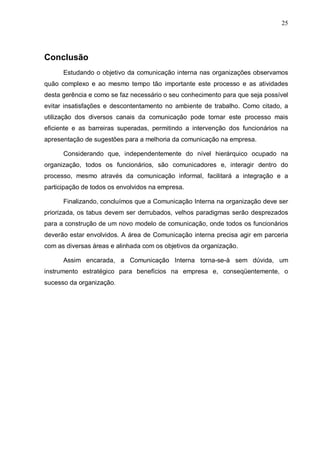 25
Conclusão
Estudando o objetivo da comunicação interna nas organizações observamos
quão complexo e ao mesmo tempo tão importante este processo e as atividades
desta gerência e como se faz necessário o seu conhecimento para que seja possível
evitar insatisfações e descontentamento no ambiente de trabalho. Como citado, a
utilização dos diversos canais da comunicação pode tornar este processo mais
eficiente e as barreiras superadas, permitindo a intervenção dos funcionários na
apresentação de sugestões para a melhoria da comunicação na empresa.
Considerando que, independentemente do nível hierárquico ocupado na
organização, todos os funcionários, são comunicadores e, interagir dentro do
processo, mesmo através da comunicação informal, facilitará a integração e a
participação de todos os envolvidos na empresa.
Finalizando, concluímos que a Comunicação Interna na organização deve ser
priorizada, os tabus devem ser derrubados, velhos paradigmas serão desprezados
para a construção de um novo modelo de comunicação, onde todos os funcionários
deverão estar envolvidos. A área de Comunicação interna precisa agir em parceria
com as diversas áreas e alinhada com os objetivos da organização.
Assim encarada, a Comunicação Interna torna-se-à sem dúvida, um
instrumento estratégico para benefícios na empresa e, conseqüentemente, o
sucesso da organização.
 
