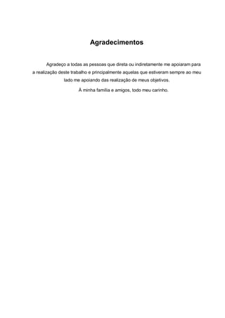 Agradecimentos
Agradeço a todas as pessoas que direta ou indiretamente me apoiaram para
a realização deste trabalho e principalmente aquelas que estiveram sempre ao meu
lado me apoiando das realização de meus objetivos.
À minha família e amigos, todo meu carinho.
 