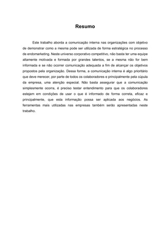 Resumo
Este trabalho aborda a comunicação interna nas organizações com objetivo
de demonstrar como a mesma pode ser utilizada de forma estratégica no processo
de endomarketing. Neste universo corporativo competitivo, não basta ter uma equipe
altamente motivada e formada por grandes talentos, se a mesma não for bem
informada e se não ocorrer comunicação adequada a fim de alcançar os objetivos
propostos pela organização. Dessa forma, a comunicação interna é algo prioritário
que deve merecer, por parte de todos os colaboradores e principalmente pela cúpula
da empresa, uma atenção especial. Não basta assegurar que a comunicação
simplesmente ocorra, é preciso testar entendimento para que os colaboradores
estejam em condições de usar o que é informado de forma correta, eficaz e
principalmente, que esta informação possa ser aplicada aos negócios. As
ferramentas mais utilizadas nas empresas também serão apresentadas neste
trabalho.
 