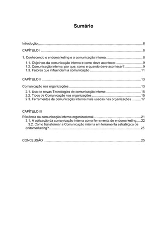Sumário
Introdução ...................................................................................................................6
CAPÍTULO I ................................................................................................................8
1. Conhecendo o endomarketing e a comunicação interna ........................................8
1.1. Objetivos da comunicação interna e como deve acontecer..............................9
1.2. Comunicação interna: por que, como e quando deve acontecer?....................9
1.3. Fatores que influenciam a comunicação ........................................................11
CAPÍTULO II .............................................................................................................13
Comunicação nas organizações ...............................................................................13
2.1. Uso de novas Tecnologias de comunicação interna ......................................15
2.2. Tipos de Comunicação nas organizações......................................................15
2.3. Ferramentas de comunicação interna mais usadas nas organizações ..........17
CAPÍTULO III
Eficiência na comunicação interna organizacional....................................................21
3.1. A aplicação da comunicação interna como ferramenta do endomarketing.....22
3.2. Como transformar a Comunicação interna em ferramenta estratégica de
endomarketing?......................................................................................................25
CONCLUSÃO ...........................................................................................................25
 