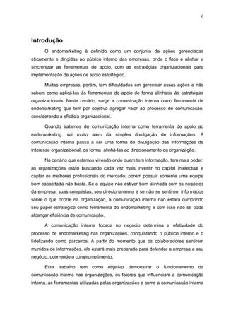 6
Introdução
O endomarketing é definido como um conjunto de ações gerenciadas
eticamente e dirigidas ao público interno das empresas, onde o foco é alinhar e
sincronizar as ferramentas de apoio, com as estratégias organizacionais para
implementação de ações de apoio estratégico.
Muitas empresas, porém, tem dificuldades em gerenciar essas ações e não
sabem como aplicá-las às ferramentas de apoio de forma alinhada às estratégias
organizacionais. Neste cenário, surge a comunicação interna como ferramenta de
endomarketing que tem por objetivo agregar valor ao processo de comunicação,
considerando a eficácia organizacional.
Quando tratamos de comunicação interna como ferramenta de apoio ao
endomarketing, vai muito além da simples divulgação de informações. A
comunicação interna passa a ser uma forma de divulgação das informações de
interesse organizacional, de forma alinhá-las ao direcionamento da organização.
No cenário que estamos vivendo onde quem tem informação, tem mais poder,
as organizações estão buscando cada vez mais investir no capital intelectual e
captar os melhores profissionais do mercado; porém possuir somente uma equipe
bem capacitada não basta. Se a equipe não estiver bem alinhada com os negócios
da empresa, suas conquistas, seu direcionamento e se não se sentirem informados
sobre o que ocorre na organização, a comunicação interna não estará cumprindo
seu papel estratégico como ferramenta do endomarketing e com isso não se pode
alcançar eficiência de comunicação.
A comunicação interna focada no negócio determina a efetividade do
processo de endomarketing nas organizações, conquistando o público interno e o
fidelizando como parceiros. A partir do momento que os colaboradores sentirem
munidos de informações, ele estará mais preparado para defender a empresa e seu
negócio, ocorrendo o comprometimento.
Este trabalho tem como objetivo demonstrar o funcionamento da
comunicação interna nas organizações, os fatores que influenciam a comunicação
interna, as ferramentas utilizadas pelas organizações e como a comunicação interna
 