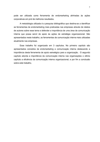 7
pode ser utilizada como ferramenta de endomarketing alinhadas às ações
corporativas em prol de melhores resultados.
A metodologia utilizada é a pesquisa bibliográfica que destina-se a identificar
as ferramentas de endomarketing mais praticadas nas empresas através de relatos
de autores sobre esse tema e defender a importância de uma área de comunicação
interna que possa servir de apoio às ações de estratégia organizacional. São
apresentados neste trabalho, as ferramentas de comunicação interna mais utilizadas
atualmente nas empresas.
Esse trabalho foi organizado em 3 capítulos. No primeiro capítulo são
apresentados conceitos de endomarketing e comunicação interna destacando a
importância desta ferramenta de apoio estratégico para a organização. O segundo
capítulo aborda a importância da comunicação interna nas organizações o último
capítulo a eficiência da comunicação interna organizacional, e por fim a conclusão
sobre este trabalho.
 