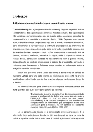 8
CAPÍTULO I
1. Conhecendo o endomarketing e a comunicação interna
O endomarketing são ações gerenciadas de marketing dirigidas ao público interno
(colaboradores) das organizações e empresas focadas no lucro, das organizações
não lucrativas e governamentais e das do terceiro setor, observando condutas de
responsabilidade comunitária e ambiental. (Bekin, 2004). Segundo esse mesmo
autor, o endomarketing é um processo cujo foco é alinhar, sintonizar e sincronizar,
para implementar e operacionalizar a estrutura organizacional de marketing da
empresa, que visa e depende da ação para o mercado e sociedade apoiando em
ferramentas de apoio estratégico como opções empregam-se comunicação interna
pessoal, impressa, telefônica, eletrônica ou digital; onde o objetivo é facilitar e
realizar trocas, construindo lealdade no relacionamento com o público interno,
compartilhando os objetivos empresariais e sociais da organização, cativando e
cultivando para harmonizar e fortalecer essas relações e melhorando assim a
imagem e seu valor no mercado.
Bekin foi o pioneiro a criar e utilizar este termo, e define como um sentido de
marketing voltado para uma ação interna, de interiorização onde está no próprio
significado do radical “endo” que significa envolver, algo que caminha para dentro de
si mesmo.
O termo foi utilizado pela primeira vez na empresa Jonhson&Jonhson em
1975 quando o este autor atuou como gerente de produtos:
“É uma criação pioneira, brasileira, fruto de minha necessidade
pessoal e profissional de definir uma nova área de ação e
investigação. Mais do que um nome ou uma marca,
Endomarketing é um conceito, uma postura, uma atitude e um
comportamento, um instrumental que corresponde a uma nova
abordagem para o mercado. Há um contexto de crescente
mudança nas empresas”. (Bekin, 1995, p.02)
Já a comunicação interna é a comunicação empresa/empregado. É a
informação decorrente de uma decisão ou fato que deve sair da parte de cima da
pirâmide organizacional e descer até a base. A comunicação interna pode agir como
 