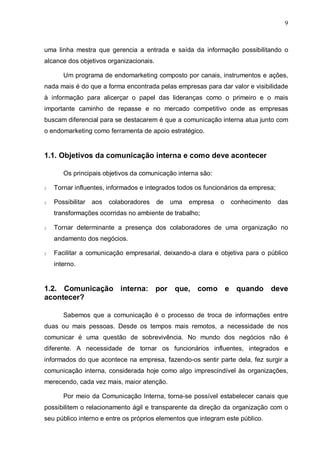 9
uma linha mestra que gerencia a entrada e saída da informação possibilitando o
alcance dos objetivos organizacionais.
Um programa de endomarketing composto por canais, instrumentos e ações,
nada mais é do que a forma encontrada pelas empresas para dar valor e visibilidade
à informação para alicerçar o papel das lideranças como o primeiro e o mais
importante caminho de repasse e no mercado competitivo onde as empresas
buscam diferencial para se destacarem é que a comunicação interna atua junto com
o endomarketing como ferramenta de apoio estratégico.
1.1. Objetivos da comunicação interna e como deve acontecer
Os principais objetivos da comunicação interna são:
§ Tornar influentes, informados e integrados todos os funcionários da empresa;
§ Possibilitar aos colaboradores de uma empresa o conhecimento das
transformações ocorridas no ambiente de trabalho;
§ Tornar determinante a presença dos colaboradores de uma organização no
andamento dos negócios.
§ Facilitar a comunicação empresarial, deixando-a clara e objetiva para o público
interno.
1.2. Comunicação interna: por que, como e quando deve
acontecer?
Sabemos que a comunicação é o processo de troca de informações entre
duas ou mais pessoas. Desde os tempos mais remotos, a necessidade de nos
comunicar é uma questão de sobrevivência. No mundo dos negócios não é
diferente. A necessidade de tornar os funcionários influentes, integrados e
informados do que acontece na empresa, fazendo-os sentir parte dela, fez surgir a
comunicação interna, considerada hoje como algo imprescindível às organizações,
merecendo, cada vez mais, maior atenção.
Por meio da Comunicação Interna, torna-se possível estabelecer canais que
possibilitem o relacionamento ágil e transparente da direção da organização com o
seu público interno e entre os próprios elementos que integram este público.
 