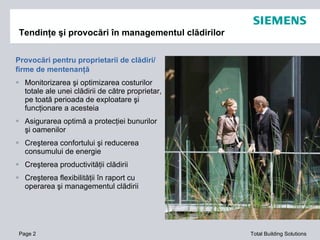 Tendinţe şi provocări în managementul clădirilor Provocări pentru proprietarii de clădiri /  firme de mentenanţă Monitorizarea şi optimizarea costurilor totale ale unei clădirii de către proprietar, pe toată perioada de exploatare şi funcţionare a acesteia Asigurarea optim ă  a protec ţiei bunurilor şi oamenilor Creşterea confortului şi reducerea consumului de energie Creşterea productivităţii clădirii Creşterea flexibilităţii în raport cu operarea şi managementul clădirii Page  