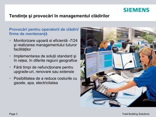 Provocări pentru operatorii de clădiri/ firme de mentenanţă Monitorizare uşoară si eficientă -7/24 şi realizarea managementului tuturor facilităţilor Implementarea de soluţii standard şi în reţea, în diferite regiuni geografice Fără timpi de nefuncţionare pentru upgrade-uri, renovare sau extensie Posibilitatea de a reduce costurile cu gazele, apa, electricitatea Tendinţe şi provocări în managementul clădirilor Page  