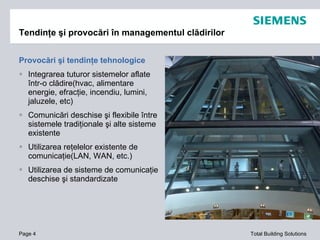 Provocări şi tendinţe tehnologice Integra rea tuturor sistemelor aflate într-o clădire(hvac, alimentare energie, efracţie, incendiu, lumini, jaluzele, etc) Comunicări deschise şi flexibile între sistemele tradiţionale şi alte sisteme existente Utilizarea reţelelor existente de comunicaţie (LAN, WAN, etc.) Utilizarea de sisteme de comunicaţie deschise şi standardizate Tendinţe şi provocări în managementul clădirilor Page  