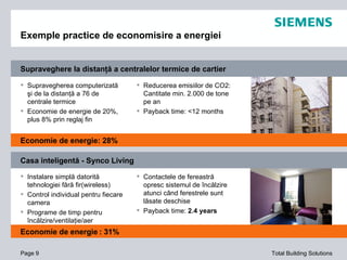 Exemple practice de economisire a energiei Page  Supravegherea  computerizat ă   şi de la distanţă a 76 de centrale termice Economie de energie de 20%, plus 8% prin reglaj fin Reducerea emisiilor de CO2: Cantitate min. 2.000 de tone pe an Payback time: <12 months Instalare simplă datorită tehnologiei fără fir(wireless) Control individual pentru fiecare camera Programe de timp pentru încălzire/ventilaţie/aer condiţionat Contactele de fereastră opresc sistemul de încălzire atunci când ferestrele sunt lăsate deschise Payback time:  2.4 years Economie de energie : 28% Economie de energie   : 31% Supraveghere la distanţă a centralelor termice de cartier Casa inteligentă - Synco Living 