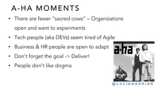 A- HA MOMENTS
• There are fewer “sacred cows” – Organizations
open and want to experiments
• Tech people (aka DEVs) seem tired of Agile
• Business & HR people are open to adapt
• Don’t forget the goal -> Deliver!
• People don’t like dogma
@ L U C I A N A D R I A N
 