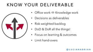 KNO W YO UR DELI VERABLE
• Office work ó Knowledge work
• Decisions as deliverables
• Risk weighted backlog
• DoD & DoR all the things!
• Focus on learning & outcomes
• Limit hand-overs
@ L U C I A N A D R I A N
 