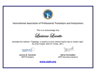 International Association of Professional Translators and Interpreters


                             This is to acknowledge that


                          _âv|tÇt _ÉätààÉ
attended the webinar “Tagology: a mystery or pure reality? Useful tips to master tags”,
                       by Jerzy Czopik, held on 14 May, 2011.




        Aurora M. Humarán                                 María Corinaldesi
          IAPTI President                              IAPTI Secretary General

                                 www.aipti.org
 