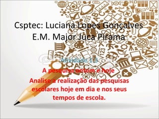 Csptec: Luciana Lopes Gonçalves 
E.M. Major Juca Pirama 
Atividade 1.3 
A pesquisa ontem e hoje 
Analise a realização das pesquisas 
escolares hoje em dia e nos seus 
tempos de escola. 
 