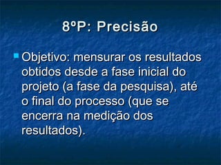 8ºP: Precisão

 Objetivo: mensurar os resultados
 obtidos desde a fase inicial do
 projeto (a fase da pesquisa), até
 o final do processo (que se
 encerra na medição dos
 resultados).
 