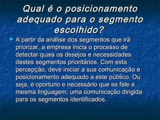 Qual é o posicionamento
    adequado para o segmento
           escolhido?
   A partir da análise dos segmentos que irá
    priorizar, a empresa inicia o processo de
    detectar quais os desejos e necessidades
    destes segmentos prioritários. Com esta
    percepção, deve iniciar a sua comunicação e
    posicionamento adequado a este público. Ou
    seja, é oportuno e necessário que se fale a
    mesma linguagem, uma comunicação dirigida
    para os segmentos identificados.
 