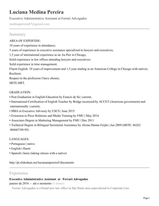 Page1
Luciana Medina Pereira
Executive Administrative Assistant at Ferrari Advogados
medinapereira87@gmail.com
Summary
AREA OF EXPERTISE:
10 years of experience in attendance;
5 years of experience in executive assistance specialized in lawyers and executives;
1,5 year of international experience as an Au Pair in Chicago;
Solid experience in law offices attending lawyers and executives;
Solid experience in time management;
Fluent English. 10 years of improvement and 1,5 year studing in an American College in Chicago with natives;
Resilient;
Respect to the profession I have chosen;
SRTE-DRT.
GRADUATION:
• Post Graduation in English Education by Estacio de Sá | current;
• International Certification of English Teacher by Bridge reconized by ACCET (American government) and
internationally | current;
• MBA in Executive Advisory by USCS | June 2015
• Extension in Press Relations and Media Training by FMU | May 2014
• Associates Degree in Marketing Management by FMU | Dec 2011
• Technical Degree in Bilingual Secretarial Assistance by Alcina Dantas Feijão | Jun 2009 (SRTE: 46262
004467/09-95)
LANGUAGES:
• Portuguese | native
• English | fluent
• Spanish | basic (taking classes with a native)
http://pt.slideshare.net/lucianampereira5/documents
Experience
Executive Administrative Assistant at Ferrari Advogados
janeiro de 2016 - até o momento (5 meses)
Ferrari Advogados is a brand new law office in São Paulo area especialized in Corporate Law.
 