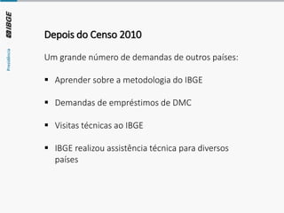 Depois do Censo 2010
Um grande número de demandas de outros países:
▪ Aprender sobre a metodologia do IBGE
▪ Demandas de empréstimos de DMC
▪ Visitas técnicas ao IBGE
▪ IBGE realizou assistência técnica para diversos
países
 