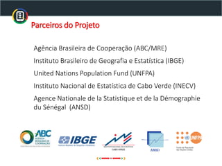 Agência Brasileira de Cooperação (ABC/MRE)
Instituto Brasileiro de Geografia e Estatística (IBGE)
United Nations Population Fund (UNFPA)
Instituto Nacional de Estatística de Cabo Verde (INECV)
Agence Nationale de la Statistique et de la Démographie
du Sénégal (ANSD)
Parceiros do Projeto
 