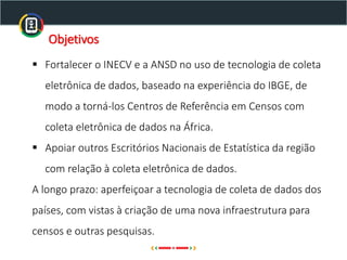 ▪ Fortalecer o INECV e a ANSD no uso de tecnologia de coleta
eletrônica de dados, baseado na experiência do IBGE, de
modo a torná-los Centros de Referência em Censos com
coleta eletrônica de dados na África.
▪ Apoiar outros Escritórios Nacionais de Estatística da região
com relação à coleta eletrônica de dados.
A longo prazo: aperfeiçoar a tecnologia de coleta de dados dos
países, com vistas à criação de uma nova infraestrutura para
censos e outras pesquisas.
Objetivos
 