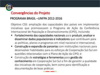 Convergências do Projeto
Objetivo CSS: ampliação das capacidades dos países em implementar
iniciativas que promovessem o Programa de Ação da Conferência
Internacional de População e Desenvolvimento (CIPD), incluindo:
▪ Fortalecimento das capacidades nacionais para produzir, analisar e
disseminar dados populacionais e indicadores que contribuam para
as políticas, planos e programas em nível nacional e internacional;
▪ Construção e expansão de parcerias com instituições nacionais para
desenvolver habilidades para os esforços de Cooperação Sul-Sul em
questões relacionadas com o Plano de Ação da CIPD; e
▪ Construção de estratégias e ferramentas para gestão do
conhecimento em Cooperação Sul-Sul a fim de garantir a qualidade
das iniciativas de cooperação, bem como para identificação e
documentação de boas práticas
PROGRAMA BRASIL –UNFPA 2012-2016
 