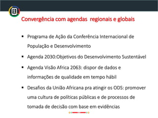 Convergência com agendas regionais e globais
▪ Programa de Ação da Conferência Internacional de
População e Desenvolvimento
▪ Agenda 2030:Objetivos do Desenvolvimento Sustentável
▪ Agenda Visão Africa 2063: dispor de dados e
informações de qualidade em tempo hábil
▪ Desafios da União Africana pra atingir os ODS: promover
uma cultura de políticas públicas e de processos de
tomada de decisão com base em evidências
 