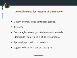 ▪ Desenvolvimento dos conteúdos técnicos
▪ Traduções
▪ Contratação de serviços de desenvolvimento de
identidade visual, vídeo e kit de treinamento
▪ Aprovação por todos os parceiros
▪ Logística das formações em cada país
Desenvolvimento dos materiais de treinamento
 
