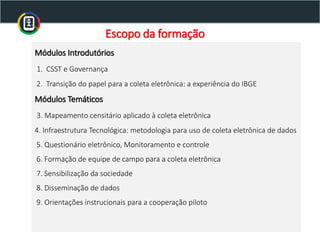 Escopo da formação
Módulos Introdutórios
1. CSST e Governança
2. Transição do papel para a coleta eletrônica: a experiência do IBGE
Módulos Temáticos
3. Mapeamento censitário aplicado à coleta eletrônica
4. Infraestrutura Tecnológica: metodologia para uso de coleta eletrônica de dados
5. Questionário eletrônico, Monitoramento e controle
6. Formação de equipe de campo para a coleta eletrônica
7. Sensibilização da sociedade
8. Disseminação de dados
9. Orientações instrucionais para a cooperação piloto
 