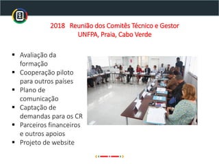 2018 Reunião dos Comitês Técnico e Gestor
UNFPA, Praia, Cabo Verde
▪ Avaliação da
formação
▪ Cooperação piloto
para outros países
▪ Plano de
comunicação
▪ Captação de
demandas para os CR
▪ Parceiros financeiros
e outros apoios
▪ Projeto de website
 