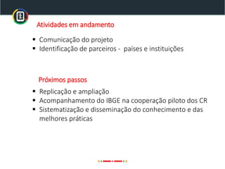 Atividades em andamento
▪ Comunicação do projeto
▪ Identificação de parceiros - países e instituições
▪ Replicação e ampliação
▪ Acompanhamento do IBGE na cooperação piloto dos CR
▪ Sistematização e disseminação do conhecimento e das
melhores práticas
Próximos passos
 