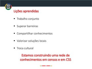 Lições aprendidas
▪ Trabalho conjunto
▪ Superar barreiras
▪ Compartilhar conhecimentos
▪ Valorizar soluções locais
▪ Troca cultural
Estamos construindo uma rede de
conhecimentos em censos e em CSS
 