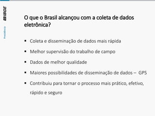 O que o Brasil alcançou com a coleta de dados
eletrônica?
▪ Coleta e disseminação de dados mais rápida
▪ Melhor supervisão do trabalho de campo
▪ Dados de melhor qualidade
▪ Maiores possibilidades de disseminação de dados – GPS
▪ Contribuiu para tornar o processo mais prático, efetivo,
rápido e seguro
 