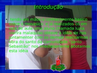 Introdução tendo em mãos o conhecimento basico sobre o mosasico  e já realizados os em sala de aula uma aluno chamada luzia vierira malaquias obteve a idéia de nos juntamenter com os demais realizarmos a obra do santo da comunidade “santo Sebastião” nos imediatamente adotamos esta idéia  