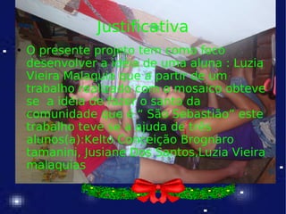 Justificativa O presente projeto tem como foco desenvolver a idéia de uma aluna : Luzia Vieira Malaquia que a partir de um trabalho realizado com o mosaico obteve se  a idéia de fazer o santo da comunidade que é “ São Sebastião” este trabalho teve se a ajuda de três alunos(a):Kelto Conceição Brognaro tamanini, Jusiane Dos Santos,Luzia Vieira malaquias  