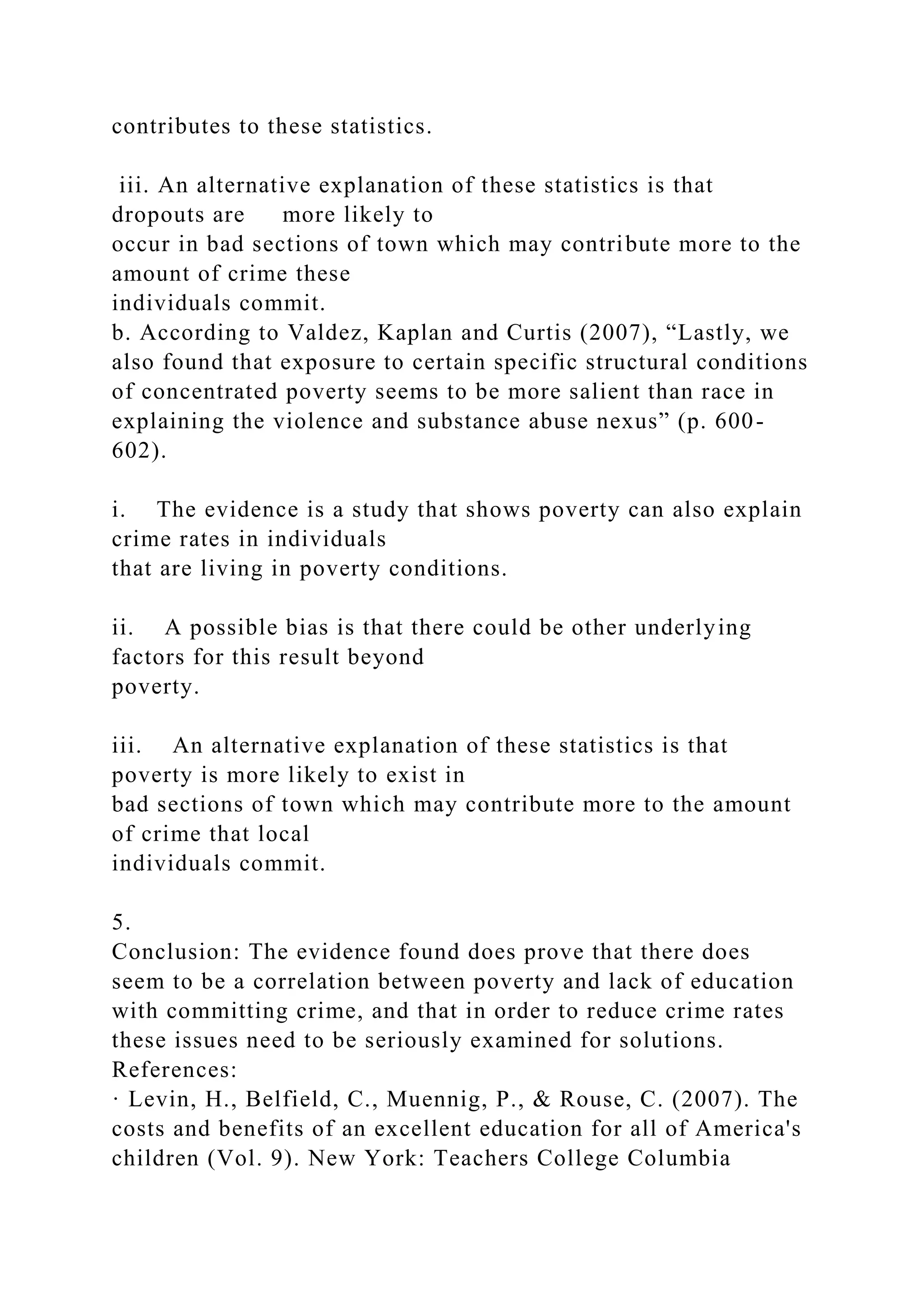 contributes to these statistics.
iii. An alternative explanation of these statistics is that
dropouts are more likely to
occur in bad sections of town which may contribute more to the
amount of crime these
individuals commit.
b. According to Valdez, Kaplan and Curtis (2007), “Lastly, we
also found that exposure to certain specific structural conditions
of concentrated poverty seems to be more salient than race in
explaining the violence and substance abuse nexus” (p. 600-
602).
i. The evidence is a study that shows poverty can also explain
crime rates in individuals
that are living in poverty conditions.
ii. A possible bias is that there could be other underlying
factors for this result beyond
poverty.
iii. An alternative explanation of these statistics is that
poverty is more likely to exist in
bad sections of town which may contribute more to the amount
of crime that local
individuals commit.
5.
Conclusion: The evidence found does prove that there does
seem to be a correlation between poverty and lack of education
with committing crime, and that in order to reduce crime rates
these issues need to be seriously examined for solutions.
References:
· Levin, H., Belfield, C., Muennig, P., & Rouse, C. (2007). The
costs and benefits of an excellent education for all of America's
children (Vol. 9). New York: Teachers College Columbia
 
